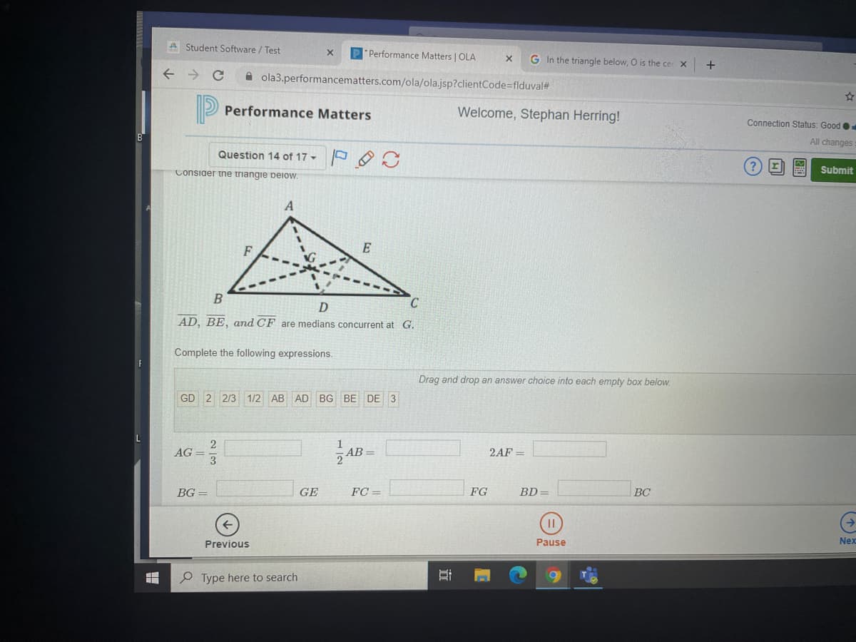 A Student Software / Test
"Performance Matters | OLA
G In the triangle below, O is the cer x
A ola3.performancematters.com/ola/ola.jsp?clientCode=flduval#
Performance Matters
Welcome, Stephan Herring!
Connection Status: Good
All changes
Question 14 of 17 -
r
Submit
Consiaer tne triangie peiow.
F
E
D
AD, BE, and CF are medians concurrent at G.
Complete the following expressions.
Drag and drop an answer choice into each empty box below.
GD 2 2/3
1/2 AB
AD BG BE DE 3
AB -
AG =
2AF =
BG =
GE
FC =
FG
BD =
BC
Previous
Pause
Nex
P Type here to search
近
