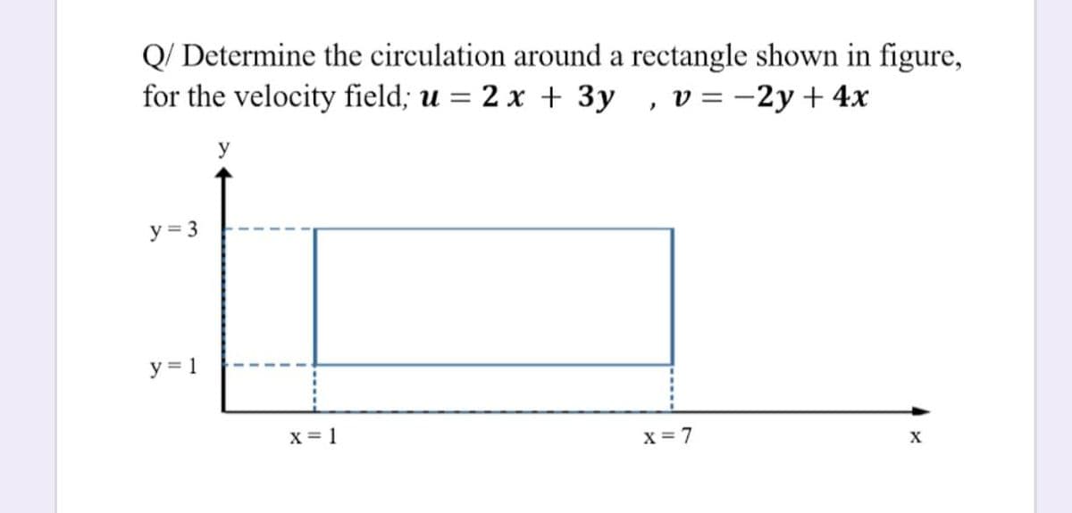 Q/ Determine the circulation around a rectangle shown in figure,
for the velocity field; u = 2 x + 3y , v=-2y+ 4x
%3D
y
y = 3
y = 1
x = 1
x = 7
X
