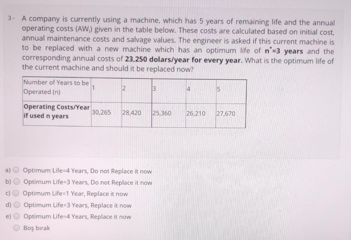 3- A company is currently using a machine, which has 5 years of remaining life and the annual
operating costs (AW) given in the table below. These costs are calculated based on initial cost,
annual maintenance costs and salvage values. The engineer is asked if this current machine is
to be replaced with a new machine which has an optimum life of n=3 years and the
corresponding annual costs of 23,250 dolars/year for every year. What is the optimum life of
the current machine and should it be replaced now?
Number of Years to be
1.
2
13
4
15
Operated (n)
Operating Costs/Year
if used n years
30,265
28,420
25,360
26,210
27,670
a)
Optimum Life=4 Years, Do not Replace it now
b)
Optimum Life=D3 Years, Do not Replace it now
Optimum Life=1 Year, Replace it now
Optimum Life%3D3 Years, Replace it now
e)
Optimum Life=4 Years, Replace it now
Boş bırak
