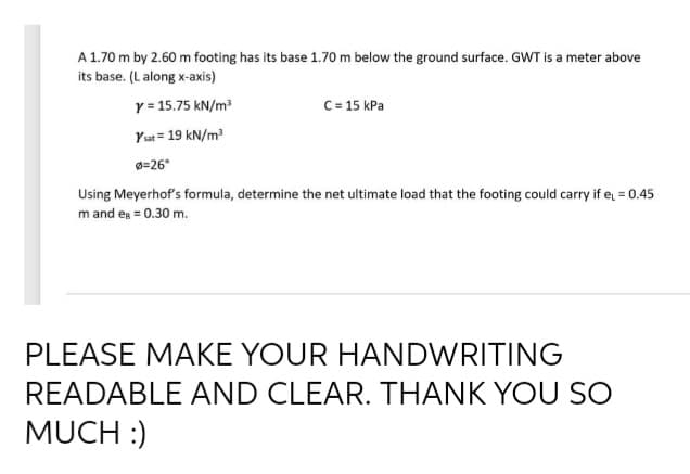 A 1.70 m by 2.60 m footing has its base 1.70 m below the ground surface. GWT is a meter above
its base. (L along x-axis)
Y = 15.75 kN/m
C= 15 kPa
Yut = 19 kN/m
=26°
Using Meyerhof's formula, determine the net ultimate load that the footing could carry if e = 0.45
m and es = 0.30 m.
PLEASE MAKE YOUR HANDWRITING
READABLE AND CLEAR. THANK YOU SO
MUCH :)
