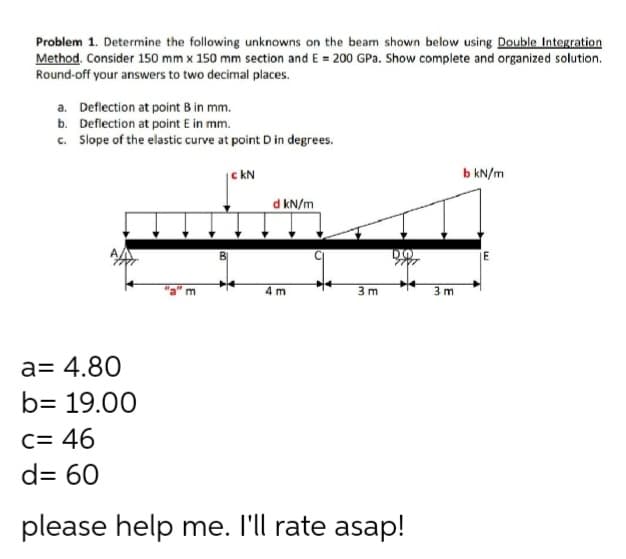 Problem 1. Determine the following unknowns on the beam shown below using Double Integration
Method. Consider 150 mm x 150 mm section and E = 200 GPa. Show complete and organized solution.
Round-off your answers to two decimal places.
a. Deflection at point B in mm.
b. Deflection at point E in mm.
c. Slope of the elastic curve at point D in degrees.
|c kN
b kN/m
d kN/m
DO
4 m
3 m
3 m
a= 4.80
b= 19.00
C= 46
d= 60
please help me. I'll rate asap!
