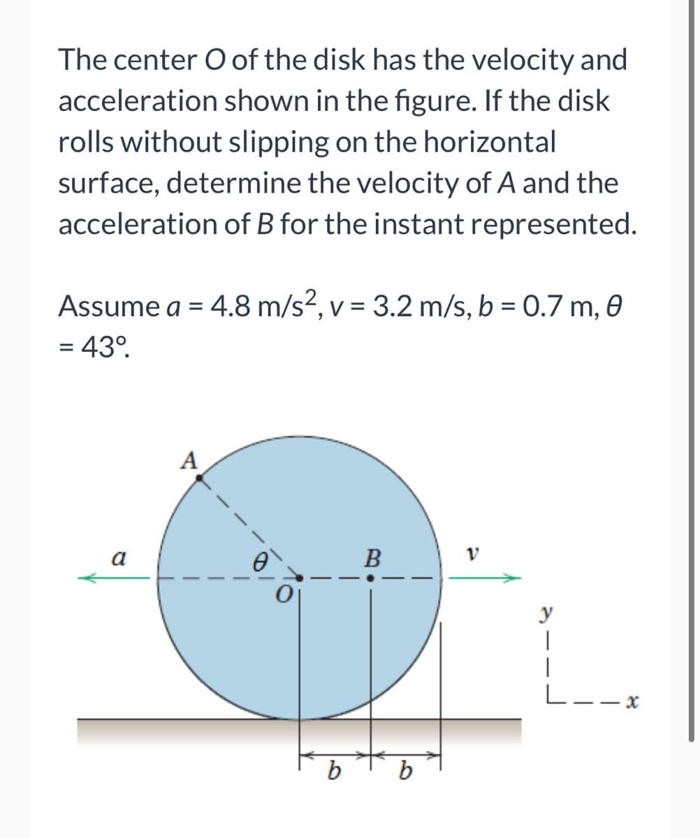 The center O of the disk has the velocity and
acceleration shown in the figure. If the disk
rolls without slipping on the horizontal
surface, determine the velocity of A and the
acceleration of B for the instant represented.
Assume a = 4.8 m/s², v = 3.2 m/s, b = 0.7 m, 0
= 43⁰.
A
b
B
b
V
|
|
L--x