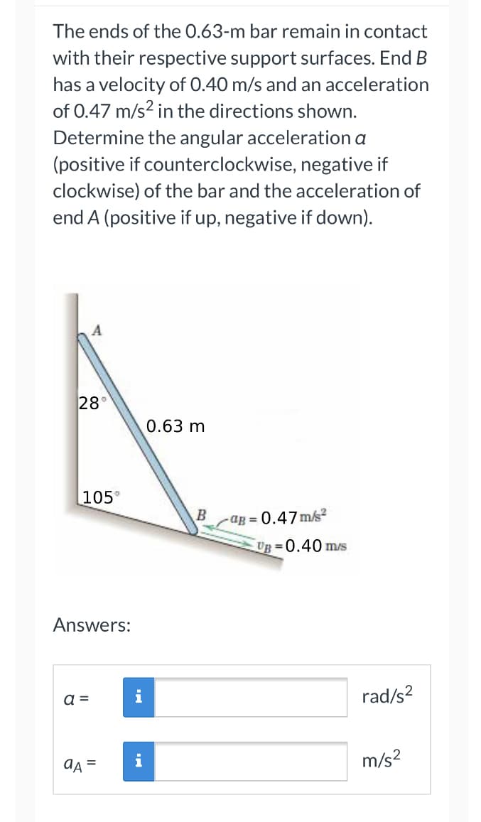 ### Problem Statement:

The ends of the 0.63-m bar remain in contact with their respective support surfaces. End B has a velocity of 0.40 m/s and an acceleration of 0.47 m/s² in the directions shown. Determine the angular acceleration α (positive if counterclockwise, negative if clockwise) of the bar and the acceleration of end A (positive if up, negative if down).

### Diagram Explanation:

The provided diagram illustrates a bar leaning against a wall, forming an angle of 28° with the vertical wall and an angle of 105° with the horizontal ground. The bar's length is 0.63 meters. The diagram also shows the following data for end B:

- Velocity \(v_B\) = 0.40 m/s (to the right)
- Acceleration \(a_B\) = 0.47 m/s² (to the right)

### Required Calculations:
1. **Determine the angular acceleration (α) of the bar:**
   - Use the given values for velocity and acceleration of end B to calculate the angular acceleration of the bar considering counterclockwise as positive and clockwise as negative.

2. **Compute the acceleration (a_A) of end A:**
   - Determine the linear acceleration of end A, with the positive direction being upward and the negative direction being downward.

### Answers:

| \(\alpha \) |   | rad/s²   |
|-------------|---|----------|
| \(a_A \)    |   | m/s²     |

To complete the calculations for these values, use the kinematic equations and principles of rotational motion as required for solving problems in mechanics involving rigid bodies.