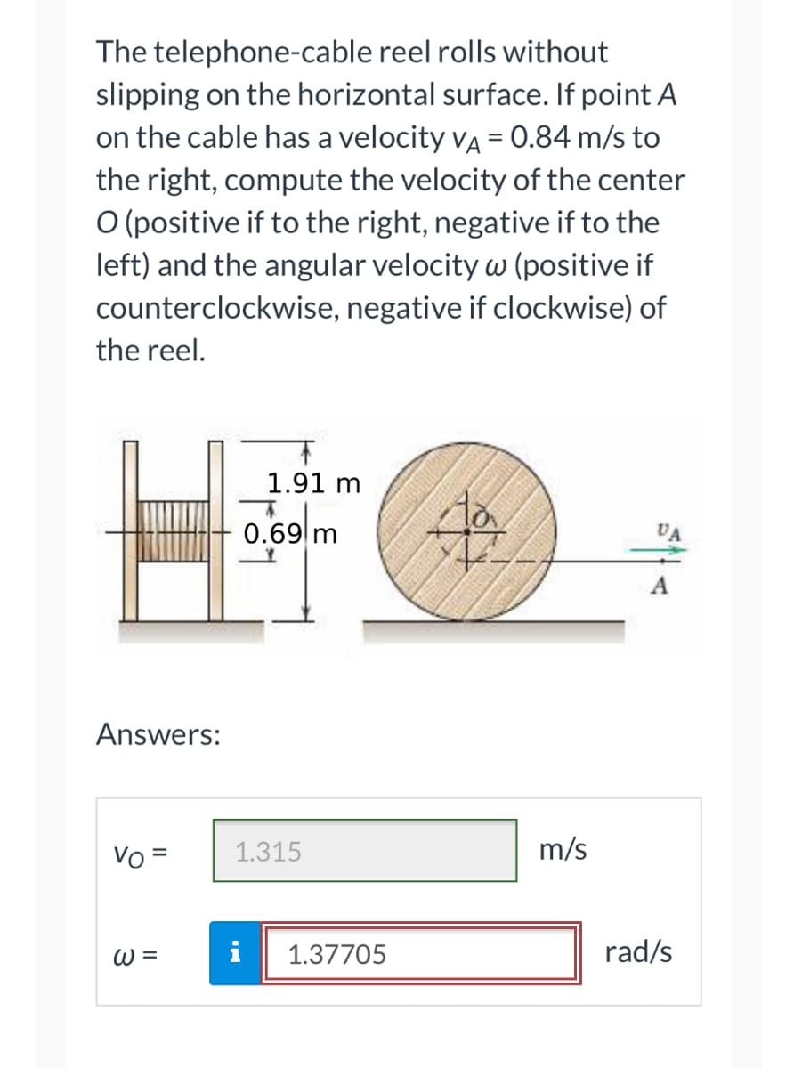 **Problem Statement:**

The telephone-cable reel rolls without slipping on the horizontal surface. If point A on the cable has a velocity \( v_A = 0.84 \, \text{m/s} \) to the right, compute the velocity of the center O (positive if to the right, negative if to the left) and the angular velocity \( \omega \) (positive if counterclockwise, negative if clockwise) of the reel.

**Diagram Explanation:**

- The left diagram shows a side view of the reel on a horizontal surface.
  - The width of the reel is \( 1.91 \, \text{m} \).
  - The vertical distance from the horizontal surface to the center O of the reel is \( 0.69 \, \text{m} \).

- The right diagram shows a view of the reel from the front.
  - The point A on the cable is marked, and the velocity \( v_A \) is shown to be \( 0.84 \, \text{m/s} \) to the right.
  - It also indicates the center O of the reel.
  
**Answers:**

- Velocity of the center O, \( v_O \): \( 1.315 \, \text{m/s} \)
- Angular velocity of the reel, \( \omega \): \( 1.37705 \, \text{rad/s} \)