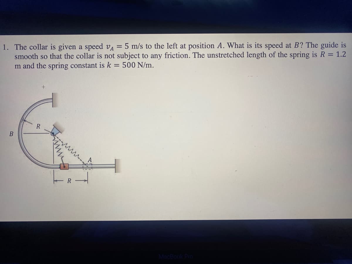 **Problem Statement:**

1. The collar is given a speed \( v_A = 5 \, \text{m/s} \) to the left at position \( A \). What is its speed at \( B \)? The guide is smooth so that the collar is not subject to any friction. The unstretched length of the spring is \( R = 1.2 \, \text{m} \) and the spring constant is \( k = 500 \, \text{N/m} \).

**Diagram Explanation:**

The diagram illustrates a collar attached to a spring, which is itself connected to a fixed point. The collar is initially moving to the left from position \( A \) with an initial speed \( v_A \). The motion takes place on a smooth circular guide to point \( B \). The curvature of the path implies that the radius of the circular section of the guide is \( R = 1.2 \, \text{m} \).

- **Point A**: The initial position of the collar, where the speed \( v_A = 5 \, \text{m/s} \).
- **Point B**: The final position where the speed of the collar is to be determined.
- **Smooth Guide**: Indicates that there is no friction along the path.
- **Spring**: Has an unstretched length of \( R = 1.2 \, \text{m} \) and a spring constant \( k = 500 \, \text{N/m} \).

Tracks show both the straight initial path of the collar and the semi-circular guide, transitioning from \( A \) to \( B \). The spring force affects the collar’s speed due to the extension and compression during motion.