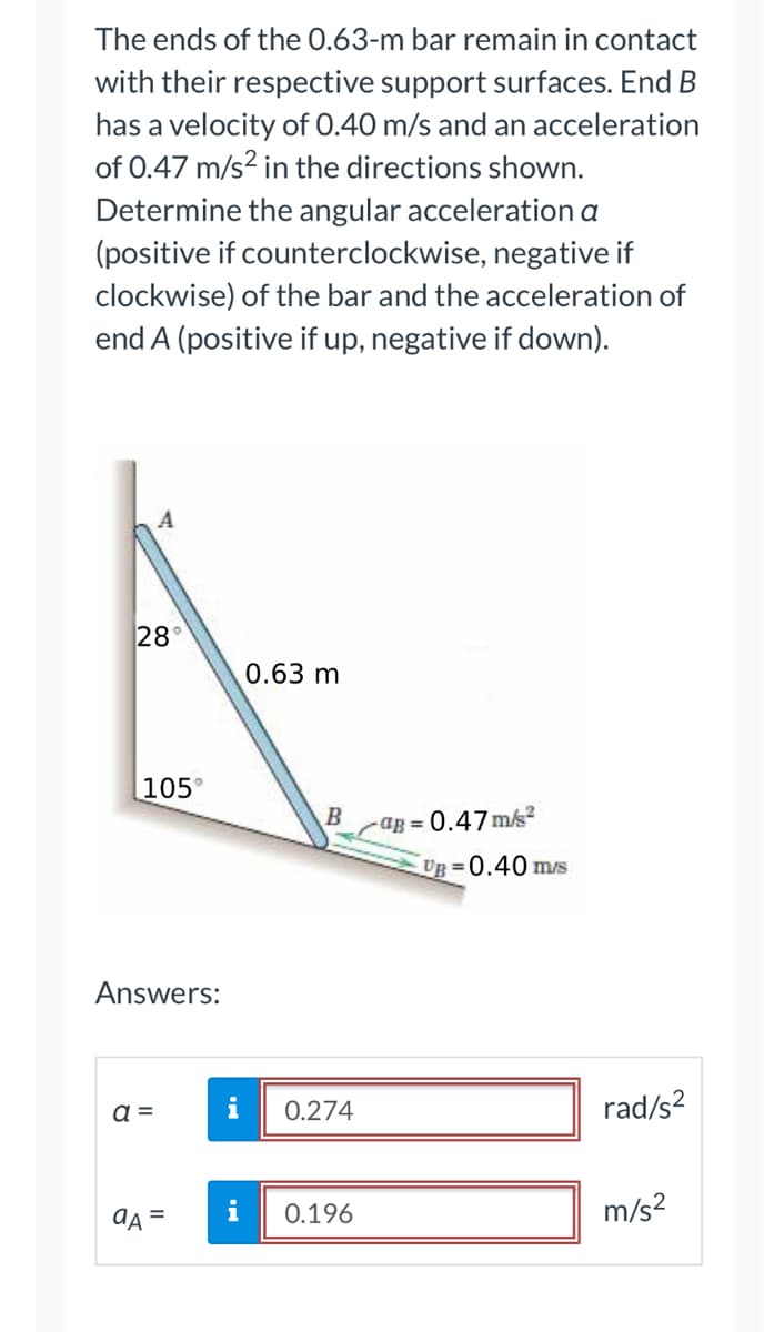 ### Problem Statement

The ends of the 0.63-m bar remain in contact with their respective support surfaces. End \( B \) has a velocity of 0.40 m/s and an acceleration of 0.47 m/s\(^2\) in the directions shown. Determine the angular acceleration \( \alpha \) (positive if counterclockwise, negative if clockwise) of the bar and the acceleration of end \( A \) (positive if up, negative if down).

### Diagram Explanation

The diagram illustrates a bar \( AB \) of length 0.63 meters. The bar is inclined between two support surfaces at points \( A \) and \( B \) with angles of \( 28^\circ \) and \( 105^\circ \) to the ground, respectively. Point \( B \) has:

- A velocity (\( v_B \)) of 0.40 m/s in a downward and slightly rightward direction from the horizontal line.
- An acceleration (\( a_B \)) of 0.47 m/s\(^2\) in the same direction as the velocity (\( v_B \)).

### Given Data

- Length of the bar, \( L = 0.63 \text{ m} \)
- Velocity at end \( B \), \( v_B = 0.40 \text{ m/s} \)
- Acceleration at end \( B \), \( a_B = 0.47 \text{ m/s}^2 \)

### Required

1. Angular acceleration, \( \alpha \), of the bar.
2. Acceleration of end \( A \), \( a_A \).

### Answers

- Angular acceleration, \( \alpha = 0.274 \text{ rad/s}^2 \) 
- Acceleration of end \( A \), \( a_A = 0.196 \text{ m/s}^2 \)