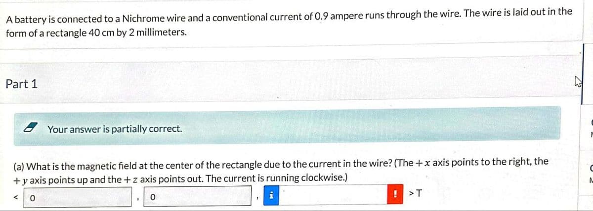 A battery is connected to a Nichrome wire and a conventional current of 0.9 ampere runs through the wire. The wire is laid out in the
form of a rectangle 40 cm by 2 millimeters.
Part 1
Your answer is partially correct.
(a) What is the magnetic field at the center of the rectangle due to the current in the wire? (The +x axis points to the right, the
+ y axis points up and the +z axis points out. The current is running clockwise.)
0
i
!>T
C
Λ