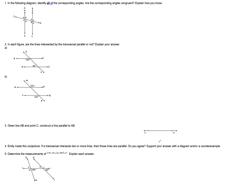 1. In the following diagram, identify all of the corresponding angles. Are the corresponding angles congruent? Explain how you know.
2. In each figure, are the lines intersected by the transversal parallel or not? Explain your answer.
a)
b)
D.
134
M
P-
135*
135
n
+0
3. Given line AB and point C, construct a line parallel to AB.
Q
4. Emily made this conjecture: If a transversal intersects two or more lines, then those lines are parallel. Do you agree? Support your answer with a diagram and/or a counterexample.
5. Determine the measurements of m, 2,2q, and r. Explain each answer.
m109
best