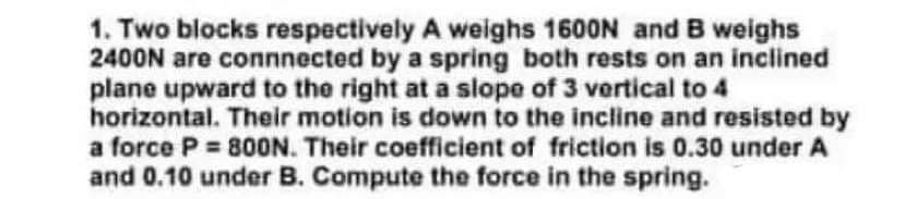 1. Two blocks respectively A weighs 1600N and B weighs
2400N are connnected by a spring both rests on an inclined
plane upward to the right at a slope of 3 vertical to 4
horizontal. Their motion is down to the incline and resisted by
a force P = 8OON. Their coefficient of friction is 0.30 under A
and 0.10 under B. Compute the force in the spring.
