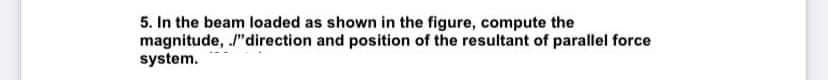 5. In the beam loaded as shown in the figure, compute the
magnitude, /"direction and position of the resultant of parallel force
system.

