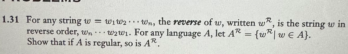 1.31 For any string w=w₁w2wn, the reverse of w, written w, is the string w in
w2w1. For any language A, let AR
=
= {wR| w€ A}.
reverse order, wn
Show that if A is regular, so is AR.