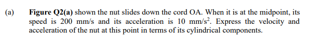 (a)
Figure Q2(a) shown the nut slides down the cord OA. When it is at the midpoint, its
speed is 200 mm/s and its acceleration is 10 mm/s². Express the velocity and
acceleration of the nut at this point in terms of its cylindrical components.
