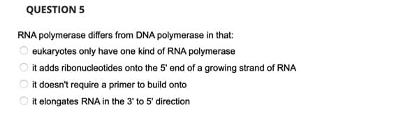 QUESTION 5
RNA polymerase differs from DNA polymerase in that:
eukaryotes only have one kind of RNA polymerase
O it adds ribonucleotides onto the 5' end of a growing strand of RNA
O it doesn't require a primer to build onto
O it elongates RNA in the 3' to 5' direction
