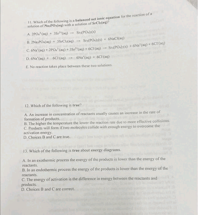 11. Which of the following is a balanced net ionic equation for the reaction of a
solution of Na3PO4(aq) with a solution of SrCl(aq)?
A. 2PO4 (aq) + 3Sr²(aq)
Sr(PO4)2(S)
B. 2Na PO.(aq) + 3SrCl(aq)
Sr3(PO4)2(s) + 6NaCl(aq)
C. 6Na*(aq) + 2PO² (aq) + 3Sr² (aq) + 6Cl(aq) → Sr(PO)(s) + 6Na'(aq) + 6CF(aq)
D. 6Na (aq) + 6Cl(aq) 6Na (aq) + 6Cl(aq)
E. No reaction takes place between these two solutions.
-
12. Which of the following is true?
A. An increase in concentration of reactants usually causes an increase in the rate of
formation of products.
B. The higher the temperature the lower the reaction rate due to more effective collisions.
C. Products will form if two molecules collide with enough energy to overcome the
activation energy.
D. Choices B and C are true.
13. Which of the following is true about energy diagrams.
A. In an exothermic process the energy of the products is lower than the energy of the
reactants.
B. In an endothermic process the energy of the products is lower than the energy of the
reactants.
C. The energy of activation is the difference in energy between the reactants and
products,
D. Choices B and C are correct.