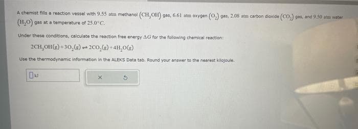 A chemist fills a reaction vessel with 9.55 atm methanol (CH,OH) gas, 6.61 atm oxygen (0.) gas, 2.08 atm carbon dioxide (CO₂) gas, and 9.50 atm water
(H₂O) gas at a temperature of 25.0°C.
Under these conditions, calculate the reaction free energy AG for the following chemical reaction:
2CH₂OH(g) +30, (g)2CO₂(g) + 4H₂O(g)
Use the thermodynamic information in the ALEKS Data tab. Round your answer to the nearest kilojoule.