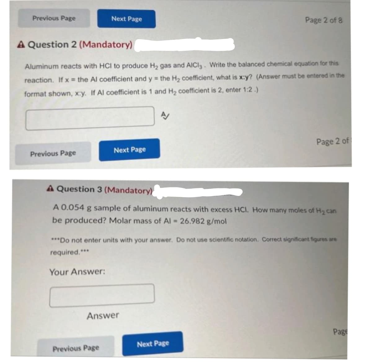 Previous Page
Previous Page
A Question 2 (Mandatory)
Aluminum reacts with HCI to produce H₂ gas and AICI3. Write the balanced chemical equation for this
reaction. If x= the Al coefficient and y = the H₂ coefficient, what is x:y? (Answer must be entered in the
format shown, x:y. If Al coefficient is 1 and H₂ coefficient is 2, enter 1:2.)
Next Page
Your Answer:
Next Page
Previous Page
A
A Question 3 (Mandatory)
A 0.054 g sample of aluminum reacts with excess HCI. How many moles of H₂ can
be produced? Molar mass of Al = 26.982 g/mol
Answer
Page 2 of 8
***Do not enter units with your answer. Do not use scientific notation. Correct significant figures are
required.***
Page 2 of
Next Page
Page