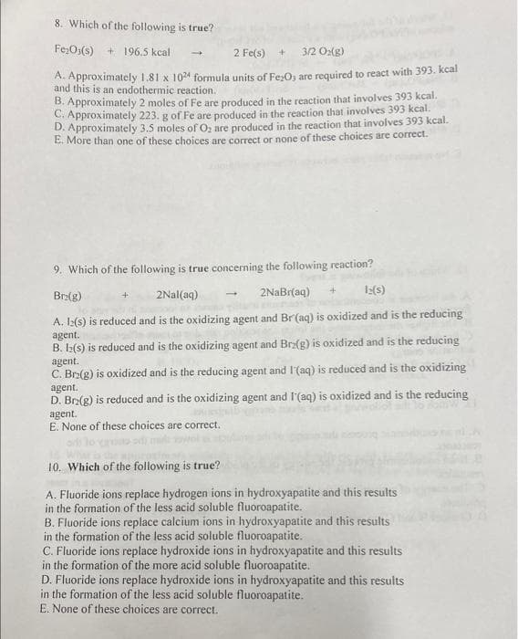 8. Which of the following is true?
Fe₂O3(s) + 196.5 kcal
2 Fe(s) +
3/2 O2(g)
A. Approximately 1.81 x 1024 formula units of Fe2O3 are required to react with 393. kcal
and this is an endothermic reaction.
B. Approximately 2 moles of Fe are produced in the reaction that involves 393 kcal.
C. Approximately 223. g of Fe are produced in the reaction that involves 393 kcal.
D. Approximately 3.5 moles of O₂ are produced in the reaction that involves 393 kcal.
E. More than one of these choices are correct or none of these choices are correct.
-
9. Which of the following is true concerning the following reaction?
Brz(g)
2Nal(aq)
2NaBr(aq)
1:(s)
A. 1:(s) is reduced and is the oxidizing agent and Br(aq) is oxidized and is the reducing
agent.
B. 12(s) is reduced and is the oxidizing agent and Brz(g) is oxidized and is the reducing
agent.
C. Br2(g) is oxidized and is the reducing agent and I'(aq) is reduced and is the oxidizing
agent.
D. Br₂(g) is reduced and is the oxidizing agent and I'(aq) is oxidized and is the reducing
agent.
E. None of these choices are correct.
10. Which of the following is true?
A. Fluoride ions replace hydrogen ions in hydroxyapatite and this results
in the formation of the less acid soluble fluoroapatite.
B. Fluoride ions replace calcium ions in hydroxyapatite and this results
in the formation of the less acid soluble fluoroapatite.
C. Fluoride ions replace hydroxide ions in hydroxyapatite and this results
in the formation of the more acid soluble fluoroapatite.
D. Fluoride ions replace hydroxide ions in hydroxyapatite and this results
in the formation of the less acid soluble fluoroapatite.
E. None of these choices are correct.