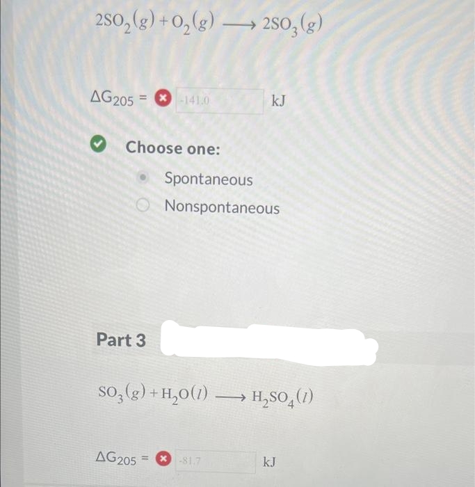 2SO₂(g) + O₂(g) 250, (g)
AG205 = 141,0
Choose one:
Spontaneous
O Nonspontaneous
Part 3
kJ
SO₂(g) + H₂O(1)→→→→→ H₂SO4 (1)
AG205 = -81.7
kJ