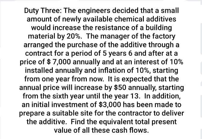 Duty Three: The engineers decided that a small
amount of newly available chemical additives
would increase the resistance of a building
material by 20%. The manager of the factory
arranged the purchase of the additive through a
contract for a period of 5 years 6 and after at a
price of $ 7,000 annually and at an interest of 10%
installed annually and inflation of 10%, starting
from one year from now. It is expected that the
annual price will increase by $50 annually, starting
from the sixth year until the year 13. In addition,
an initial investment of $3,000 has been made to
prepare a suitable site for the contractor to deliver
the additive. Find the equivalent total present
value of all these cash flows.
