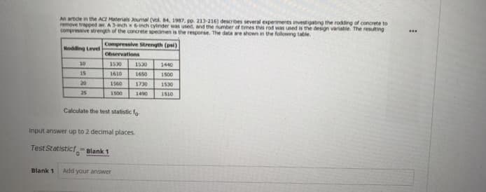An artide in the ACI Materials Joumal (vol. 4, 1987, pp. 213-216) describes several experiments investigating the rodding of concrete to
remove trapped ar. Anchxinch cylinder was used, and the number of times this rod was used is the design variable. The resulting
compresive strength of the concrete specimen is the response. The data are shown n the followng table.
Compressive Strength (psi)
Rodding Level
Observations
10
1530
1530
1440
15
1610
1650
1500
20
1560
1730
1530
25
1500
1490
1510
Calculate the test statistic fo
Input answer up to 2 decimal places.
TestStatistict- Blank 1
Blank 1
Add your answer
