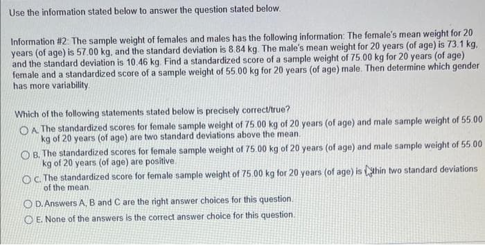 Use the information stated below to answer the question stated below.
Information #2: The sample weight of females and males has the following information: The female's mean weight for 20
years (of age) is 57.00 kg, and the standard deviation is 8.84 kg. The male's mean weight for 20 years (of age) is 73.1 kg,
and the standard deviation is 10.46 kg. Find a standardized score of a sample weight of 75.00 kg for 20 years (of age)
female and a standardized score of a sample weight of 55.00 kg for 20 years (of age) male. Then determine which gender
has more variability.
Which of the following statements stated below is precisely correct/true?
O A The standardized scores for female sample weight of 75.00 kg of 20 years (of age) and male sample weight of 55.00
kg of 20 years (of age) are two standard deviations above the mean.
O B. The standardized scores for female sample weight of 75.00 kg of 20 years (of age) and male sample weight of 55.00
kg of 20 years (of age) are positive.
OC The standardized score for female sample weight of 75.00 kg for 20 years (of age) is thin two standard deviations
of the mean
O D. Answers A, B and C are the right answer choices for this question.
O E. None of the answers is the correct answer choice for this question.
