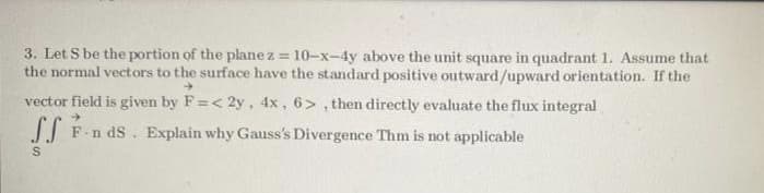 3. Let S be the portion of the plane z = 10-x-4y above the unit square in quadrant 1. Assume that
the normal vectors to the surface have the standard positive outward/upward orientation. If the
vector field is given by F=< 2y, 4x, 6> , then directly evaluate the flux integral
n dS. Explain why Gauss's Divergence Thm is not applicable
