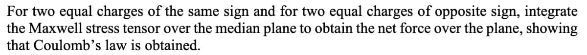 For two equal charges of the same sign and for two equal charges of opposite sign, integrate
the Maxwell stress tensor over the median plane to obtain the net force over the plane, showing
that Coulomb's law is obtained.
