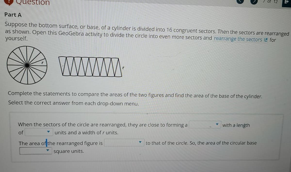 uestion
of 12
Part A
Suppose the bottom surface, or base, of a cylinder is divided into 16 congruent sectors. Then the sectors are rearranged
as shown. Open this GeoGebra activity to divide the circle into even more sectors and rearrange the sectors for
yourself.
WWW
Complete the statements to compare the areas of the two figures and find the area of the base of the cylinder.
Select the correct answer from each drop-down menu.
When the sectors of the circle are rearranged, they are close to forming a
with a length
of
units and a width of r units.
The area of the rearranged figure is
to that of the circle. So, the area of the circular base
square units.
