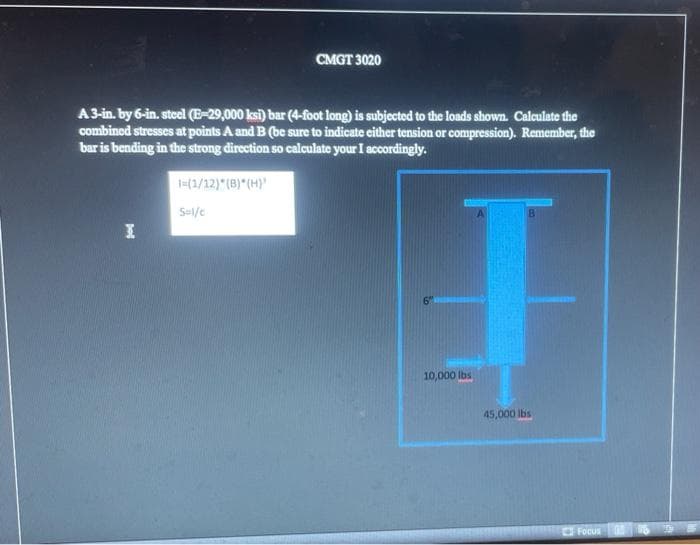 CMGT 3020
A3-in. by 6-in. steel (E-29,000 ksi) bar (4-foot long) is subjected to the loads shown. Calculate the
combined stresses at points A and B (be sure to indicate either tension or compression). Remember, the
bar is bending in the strong direction so calculate your I accordingly.
=(1/12) (B) (H)
S-l/c
6"
10,000 lbs
45,000 lbs
Focus
