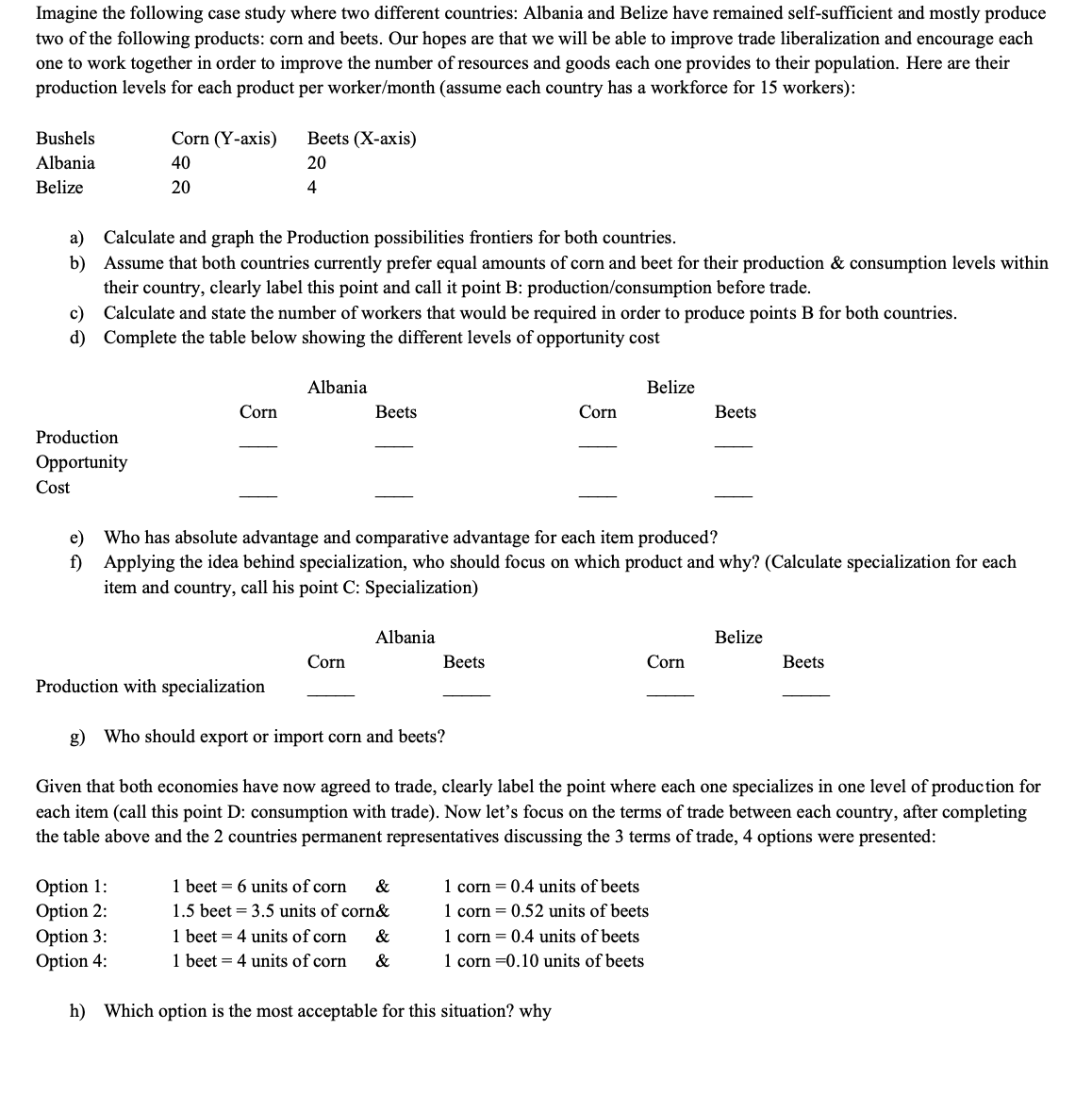 Imagine the following case study where two different countries: Albania and Belize have remained self-sufficient and mostly produce
two of the following products: corn and beets. Our hopes are that we will be able to improve trade liberalization and encourage each
one to work together in order to improve the number of resources and goods each one provides to their population. Here are their
production levels for each product per worker/month (assume each country has a workforce for 15 workers):
Bushels
Corn (Y-axis)
Вeets (X-аxis)
Albania
40
20
Belize
20
4
a) Calculate and graph the Production possibilities frontiers for both countries.
b) Assume that both countries currently prefer equal amounts of corn and beet for their production & consumption levels within
their country, clearly label this point and call it point B: production/consumption before trade.
c) Calculate and state the number of workers that would be required in order to produce points B for both countries.
d) Complete the table below showing the different levels of opportunity cost
Albania
Belize
Corn
Вets
Corn
Вeets
Production
Opportunity
Cost
e) Who has absolute advantage and comparative advantage for each item produced?
f) Applying the idea behind specialization, who should focus on which product and why? (Calculate specialization for each
item and country, call his point C: Specialization)
Albania
Belize
Corn
Вeets
Corn
Вeets
Production with specialization
g) Who should export or import corn and beets?
Given that both economies have now agreed to trade, clearly label the point where each one specializes in one level of production for
each item (call this point D: consumption with trade). Now let's focus on the terms of trade between each country, after completing
the table above and the 2 countries permanent representatives discussing the 3 terms of trade, 4 options were presented:
Option 1:
Option 2:
Option 3:
Option 4:
1 beet = 6 units of corn
1.5 beet = 3.5 units of corn&
1 beet = 4 units of corn
1 beet = 4 units of corn
1 corn = 0.4 units of beets
1 corn = 0.52 units of beets
1 corn = 0.4 units of beets
1 corn =0.10 units of beets
&
&
&
h) Which option is the most acceptable for this situation? why
