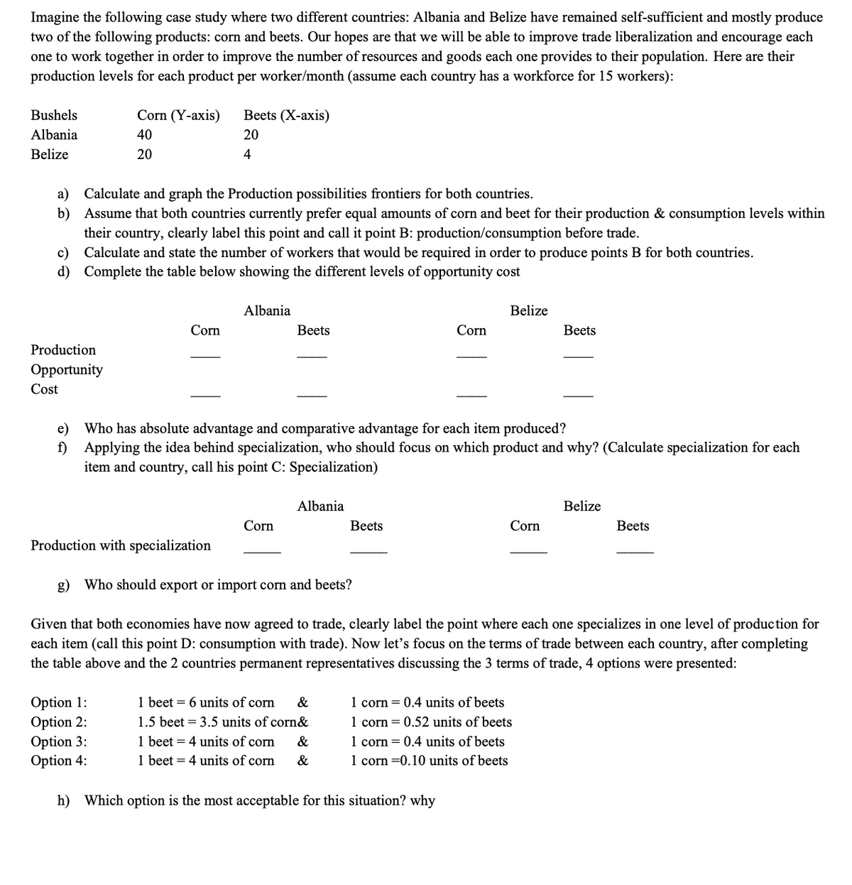 Imagine the following case study where two different countries: Albania and Belize have remained self-sufficient and mostly produce
two of the following products: corn and beets. Our hopes are that we will be able to improve trade liberalization and encourage each
one to work together in order to improve the number of resources and goods each one provides to their population. Here are their
production levels for each product per worker/month (assume each country has a workforce for 15 workers):
Bushels
Corn (Y-аxis)
Вets (X-аxis)
Albania
40
20
Belize
20
4
Calculate and graph the Production possibilities frontiers for both countries.
b) Assume that both countries currently prefer equal amounts of corn and beet for their production & consumption levels within
their country, clearly label this point and call it point B: production/consumption before trade.
c) Calculate and state the number of workers that would be required in order to produce points B for both countries.
a)
d) Complete the table below showing the different levels of opportunity cost
Albania
Belize
Corn
Вeets
Corn
Вeets
Production
Opportunity
Cost
e)
Who has absolute advantage and comparative advantage for each item produced?
f) Applying the idea behind specialization, who should focus on which product and why? (Calculate specialization for each
item and country, call his point C: Specialization)
Albania
Belize
Corn
Вeets
Corn
Вeets
Production with specialization
g) Who should export or import corn and beets?
Given that both economies have now agreed to trade, clearly label the point where each one specializes in one level of production for
each item (call this point D: consumption with trade). Now let's focus on the terms of trade between each country, after completing
the table above and the 2 countries permanent representatives discussing the 3 terms of trade, 4 options were presented:
1 beet = 6 units of corn
Option 1:
Option 2:
Option 3:
Option 4:
&
1 corn = 0.4 units of beets
1.5 beet = 3.5 units of corn&
1 corn = 0.52 units of beets
1 beet = 4 units of corn
1 beet = 4 units of corn
1 corn = 0.4 units of beets
1 corn =0.10 units of beets
&
&
h) Which option is the most acceptable for this situation? why
