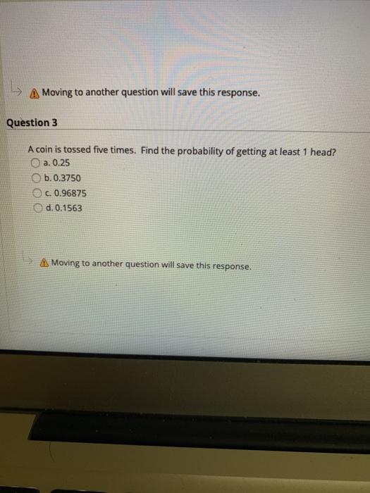 A Moving to another question will save this response.
Question 3
A coin is tossed five times. Find the probability of getting at least 1 head?
O a. 0.25
O b. 0.3750
c. 0.96875
d. 0.1563
A Moving to another question will save this response.
