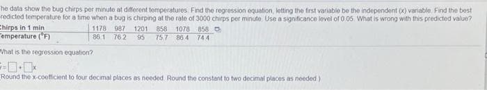 he data show the bug chirps per minute at different temperatures. Find the regression oquation, letting the first variable be the independent (x) variabie. Find the best
redicted temperature for a time when a bug is chirping at the rate of 3000 chirps per minute. Use a significance level of 0 05. What is wrong with this predicted value?
Chirps in 1 min
emperature (F)
1178 987 1201 858
1078
858 O
86.1 76.2
95
75.7 86 4 744
What is the regression equation?
Round the x-coefficient to four decimal places as needed. Round the constant to two decimal places as needed)
