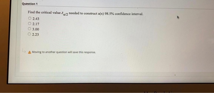 Question 1
Find the critical value zn needed to construct a(n) 98.5% confidence interval.
O 2.43
O 2.17
O 3.00
2.23
A Moving to another question will save this response.
