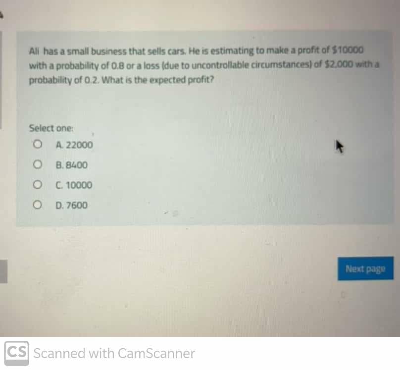 All has a small business that sells cars. He is estimating to make a profit of $10000
with a probability of 0.8 or a loss (due to uncontrollable circumstances) of $2.000 with a
probability of 0.2. What is the expected profit?
Select one:
O A. 22000
O B. 8400
O C 10000
O D. 7600
Next page
CS Scanned with CamScanner
