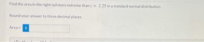 Find the area in the right tail more extreme than z = 2.25 in a standard normal distribution.
Round your answer to three decimal places.
Area =
