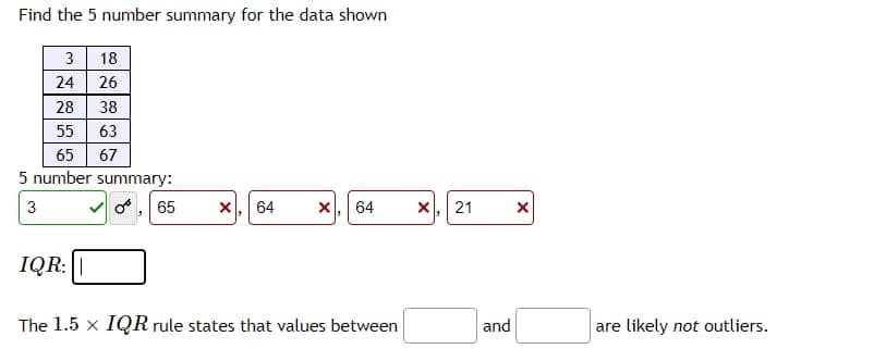 Find the 5 number summary for the data shown
3 18
24 26
28
38
55 63
65 67
5 number summary:
3
65
64
64
X, 21
IQR:||
The 1.5 x IQR rule states that values between
and
are likely not outliers.
