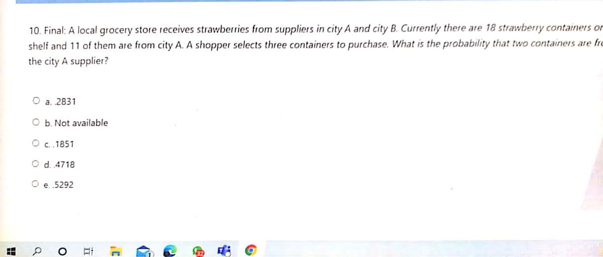 10. Final: A local grocery store receives strawberries from suppliers in city A and city B. Currently there are 18 strawberry containers or
shelf and 11 of them are from city A. A shopper selects three containers to purchase. What is the probability that two containers are fro
the city A supplier?
O a. .2831
O b. Not available
O c..1851
O d. .4718
O e. .5292
口i
