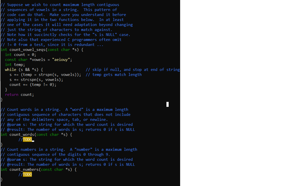 // Suppose we wish to count maximum length contiguous
// sequences of vowels in a string.
// code can do that.
// applying it in the two functions below. In at least
// one of the cases it will need adaptation beyond changing
// just the string of characters to match against.
// Note how it succinctly checks for the "s is NULL" case.
|/ Note also that experienced C programmers often omit
// != 0 from a test, since it is redundant ...
int count_vowel_seqs(const char *s) {
int count = 0;
const char *vowels = "aeiouy";
int temp;
while (s && *s) {
s += (temp = strspn(s, vowels)); / temp gets match length
s += strcspn(s, vowels);
count += (temp != 0);
}
return count;
This pattern of
Make sure you understand it before
// skip if null, and stop at end of string
A "word" is a maximum length
// Count words in a string.
// contiguous sequence of characters that does not include
// any of the delimiters space, tab, or newline.
// @param s: The string for which the word count is desired
// @result: The number of words in s; returns 0 if s is NULL
int count_words(const char *s) {
//TODO
A "number" is a maximum length
Count numbers in a string.
// contiguous sequence of the digits 0 through 9.
// @param s: The string for which the word count is desired
// @result: The number of words in s; returns 0 if s is NULL
int count_numbers(const char *s) {
//TODO
