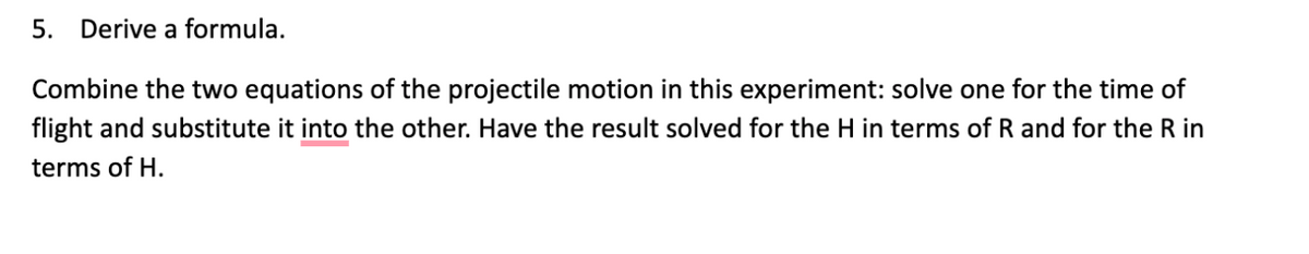 5.
Derive a formula.
Combine the two equations of the projectile motion in this experiment: solve one for the time of
flight and substitute it into the other. Have the result solved for the H in terms of R and for the R in
terms of H.
