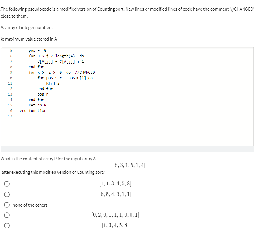 The following pseudocode is a modified version of Counting sort. New lines or modified lines of code have the comment '//CHANGED
close to them.
A: array of integer numbers
k: maximum value stored in A
pos = e
for e sj < length(A) do
C[A[j]]
5
6
7
C[A[j]] + 1
8
end for
for k >= i >= 0
do //CHANGED
for pos sr < pos+C[i] do
R[r]=i
10
11
12
end for
13
pos=r
14
end for
15
return R
16
end function
17
What is the content of array R for the input array A=
[8, 3, 1, 5, 1, 4]
after executing this modified version of Counting sort?
[1, 1, 3, 4, 5, 8]
[8, 5, 4, 3, 1, 1]
none of the others
[0, 2, 0, 1, 1, 1, 0, 0, 1]
[1, 3, 4, 5, 8]
