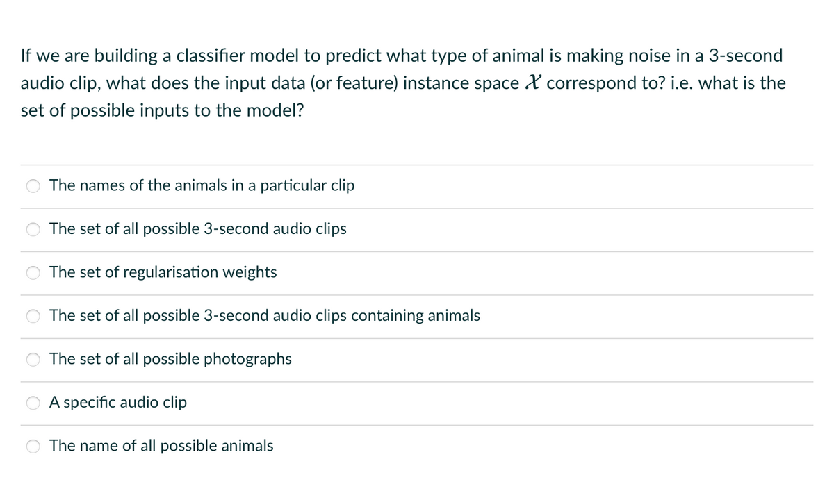 If we are building a classifier model to predict what type of animal is making noise in a 3-second
audio clip, what does the input data (or feature) instance space & correspond to? i.e. what is the
set of possible inputs to the model?
The names of the animals in a particular clip
The set of all possible 3-second audio clips
The set of regularisation weights
The set of all possible 3-second audio clips containing animals
The set of all possible photographs
A specific audio clip
The name of all possible animals