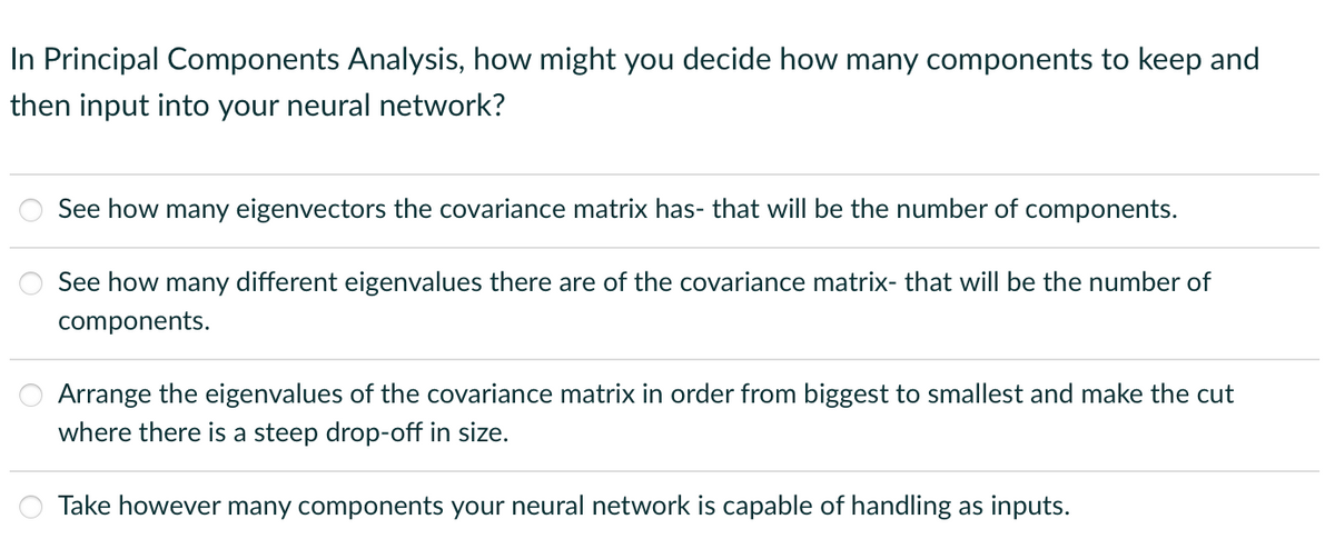 In Principal Components Analysis, how might you decide how many components to keep and
then input into your neural network?
oo
See how many eigenvectors the covariance matrix has- that will be the number of components.
See how many different eigenvalues there are of the covariance matrix- that will be the number of
components.
Arrange the eigenvalues of the covariance matrix in order from biggest to smallest and make the cut
where there is a steep drop-off in size.
Take however many components your neural network is capable of handling as inputs.