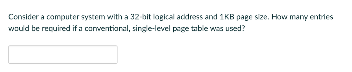 Consider a computer system with a 32-bit logical address and 1KB page size. How many entries
would be required if a conventional, single-level page table was used?