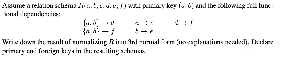 Assume a relation schema R(a, b, c, d, e, f) with primary key (a, b) and the following full func-
tional dependencies:
d→ f
{a,b} → d
{a,b} → f
a → c
b→ e
Write down the result of normalizing R into 3rd normal form (no explanations needed). Declare
primary and foreign keys in the resulting schemas.