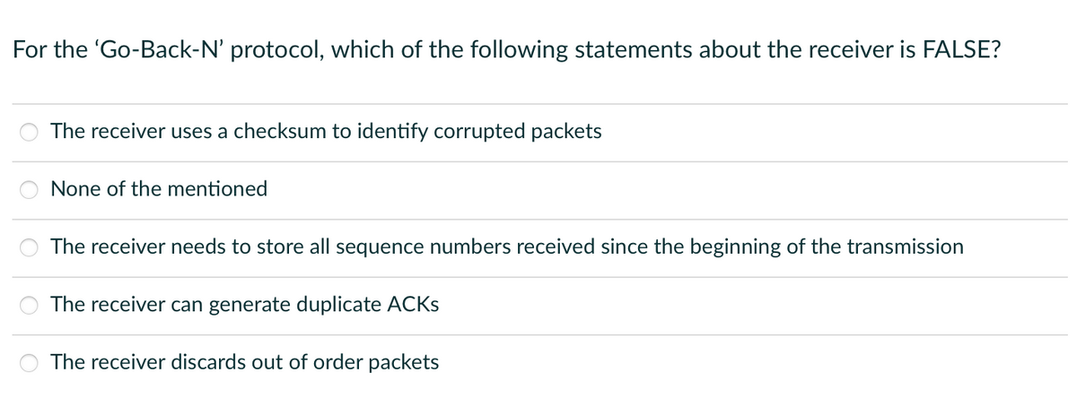 For the 'Go-Back-N' protocol, which of the following statements about the receiver is FALSE?
The receiver uses a checksum to identify corrupted packets
None of the mentioned
The receiver needs to store all sequence numbers received since the beginning of the transmission
The receiver can generate duplicate ACKS
The receiver discards out of order packets