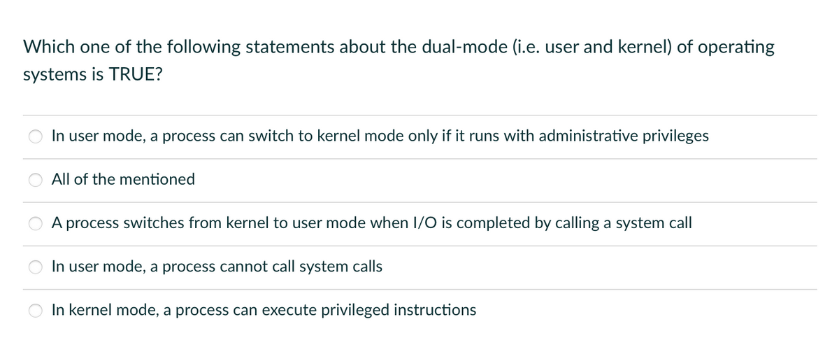 Which one of the following statements about the dual-mode (i.e. user and kernel) of operating
systems is TRUE?
In user mode, a process can switch to kernel mode only if it runs with administrative privileges
All of the mentioned
A process switches from kernel to user mode when I/O is completed by calling a system call
In user mode, a process cannot call system calls
In kernel mode, a process can execute privileged instructions