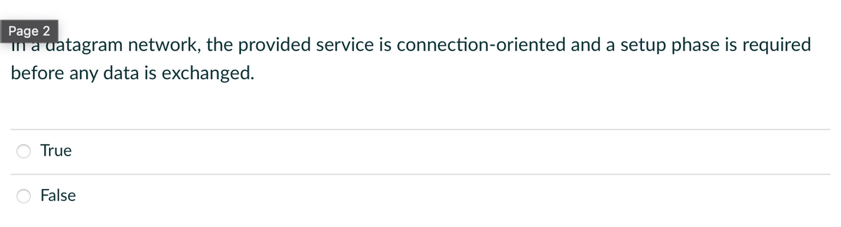 Page 2
in a datagram network, the provided service is connection-oriented and a setup phase is required
before any data is exchanged.
True
False