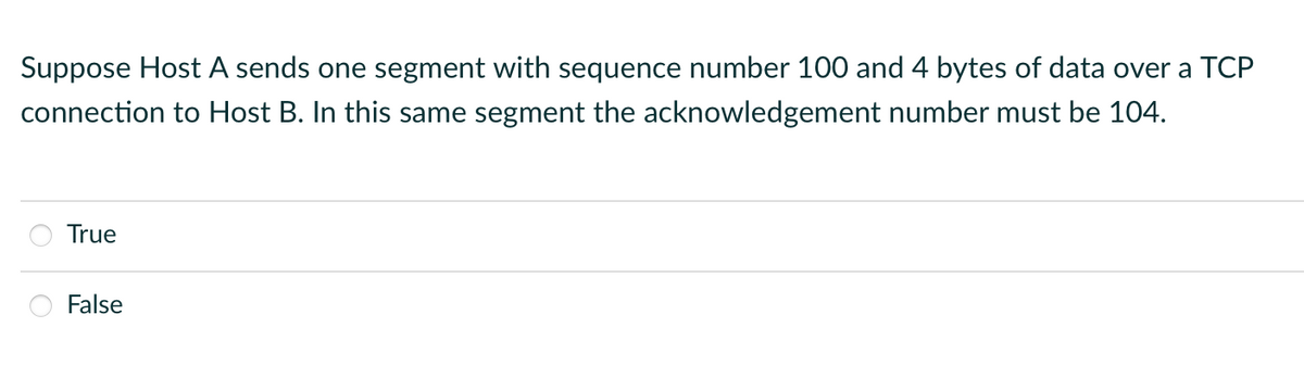 Suppose Host A sends one segment with sequence number 100 and 4 bytes of data over a TCP
connection to Host B. In this same segment the acknowledgement number must be 104.
True
False