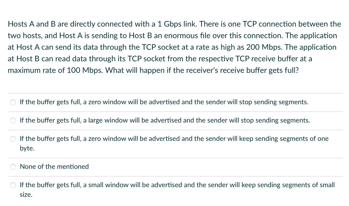 Hosts A and B are directly connected with a 1 Gbps link. There is one TCP connection between the
two hosts, and Host A is sending to Host B an enormous file over this connection. The application
at Host A can send its data through the TCP socket at a rate as high as 200 Mbps. The application
at Host B can read data through its TCP socket from the respective TCP receive buffer at
maximum rate of 100 Mbps. What will happen if the receiver's receive buffer gets full?
If the buffer gets full, a zero window will be advertised and the sender will stop sending segments.
If the buffer gets full, a large window will be advertised and the sender will stop sending segments.
If the buffer gets full, a zero window will be advertised and the sender will keep sending segments of one
byte.
None of the mentioned
If the buffer gets full, a small window will be advertised and the sender will keep sending segments of small
size.